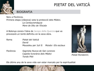 PIETAT DEL VATICÀ
                 BIOGRAFIA


   Neix a Florència.

   Primera etapa (clàssica) sota la protecció dels Mèdici.

   
     
         La Centauromàquia

   
     
         Mare de Déu de l’Escala

   

   A Bolonya coneix l’obra de Jacopo della Quercia que va 

   provocarà un tomb deﬁnitiu en la seva obra.


   Roma
 
         Pietat del Vaticà

   
     
         David

   
     
         Mausoleu per Juli II   Moisès i Els esclaus

   
     

   Florència
      Sagristia Nuova de San Lorenzo

   
     
         Capella funerària dels Mèdici
                                                                    Pietat Rondanini.

   
     
         Tondo Pitti


 Els últims any de la seva vida van estar marcats per la espiritualitat
 