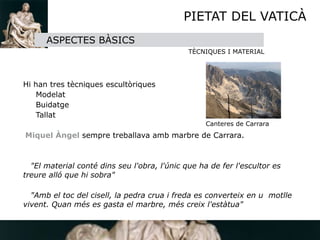 PIETAT DEL VATICÀ
        ASPECTES BÀSICS
                                               TÈCNIQUES I MATERIAL




 Hi han tres tècniques escultòriques
     Modelat
     Buidatge
     Tallat

                                                    Canteres de Carrara
   Miquel Àngel sempre treballava amb marbre de Carrara. 


    "El material conté dins seu l'obra, l'únic que ha de fer l'escultor es
  treure alló que hi sobra"

    "Amb el toc del cisell, la pedra crua i freda es converteix en u motlle
  vivent. Quan més es gasta el marbre, més creix l'estàtua"
 