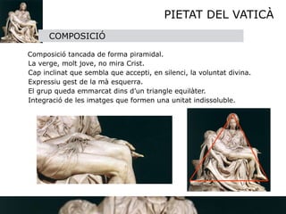 PIETAT DEL VATICÀ
          COMPOSICIÓ

    Composició tancada de forma piramidal.

   La verge, molt jove, no mira Crist.

   Cap inclinat que sembla que accepti, en silenci, la voluntat divina.

   Expressiu gest de la mà esquerra.

   El grup queda emmarcat dins d’un triangle equilàter.

   Integració de les imatges que formen una unitat indissoluble. 

 