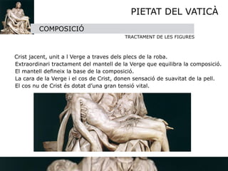 PIETAT DEL VATICÀ
             COMPOSICIÓ
                                             TRACTAMENT DE LES FIGURES


    Crist jacent, unit a l Verge a traves dels plecs de la roba.

   Extraordinari tractament del mantell de la Verge que equilibra la composició.

   El mantell deﬁneix la base de la composició.

   La cara de la Verge i el cos de Crist, donen sensació de suavitat de la pell.

   El cos nu de Crist és dotat d’una gran tensió vital.
 