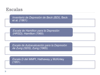 Escalas 
Inventario de Depresión de Beck (BDI), Beck 
et al. (1961) 
Escala de Hamilton para la Depresión 
(HRSD), Hamilton (1960) 
Escala de Autoevaluación para la Depresión 
de Zung (SDS), Zung (1965) 
Escala D del MMPI, Hathaway y McKinley 
(1951) 
 