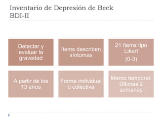 Inventario de Depresión de Beck 
BDI-II 
Detectar y 
evaluar la 
gravedad 
Ítems describen 
síntomas 
21 ítems tipo 
Likert 
(0-3) 
A partir de los 
13 años 
Forma individual 
o colectiva 
Marco temporal: 
Últimas 2 
semanas 
 