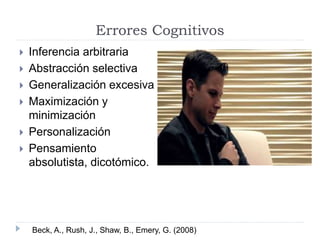 Errores Cognitivos 
 Inferencia arbitraria 
 Abstracción selectiva 
 Generalización excesiva 
 Maximización y 
minimización 
 Personalización 
 Pensamiento 
absolutista, dicotómico. 
Beck, A., Rush, J., Shaw, B., Emery, G. (2008) 
 