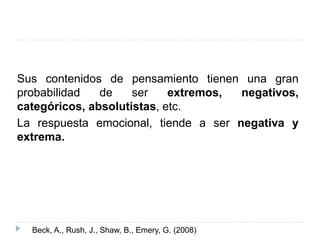 Sus contenidos de pensamiento tienen una gran 
probabilidad de ser extremos, negativos, 
categóricos, absolutistas, etc. 
La respuesta emocional, tiende a ser negativa y 
extrema. 
Beck, A., Rush, J., Shaw, B., Emery, G. (2008) 
 