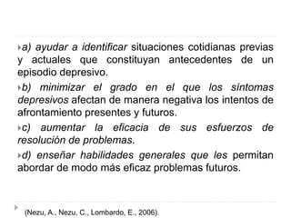 a) ayudar a identificar situaciones cotidianas previas 
y actuales que constituyan antecedentes de un 
episodio depresivo. 
b) minimizar el grado en el que los síntomas 
depresivos afectan de manera negativa los intentos de 
afrontamiento presentes y futuros. 
c) aumentar la eficacia de sus esfuerzos de 
resolución de problemas. 
d) enseñar habilidades generales que les permitan 
abordar de modo más eficaz problemas futuros. 
(Nezu, A., Nezu, C., Lombardo, E., 2006). 
 
