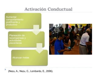 Activación Conductual 
Aumentar 
comportamiento 
gratificante y 
productivo 
Planeación de 
recompensas y 
actividades 
placenteras 
Alcanzar metas 
(Nezu, A., Nezu, C., Lombardo, E., 2006). 
 