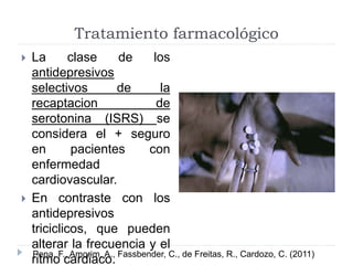 Tratamiento farmacológico 
 La clase de los 
antidepresivos 
selectivos de la 
recaptacion de 
serotonina (ISRS) se 
considera el + seguro 
en pacientes con 
enfermedad 
cardiovascular. 
 En contraste con los 
antidepresivos 
triciclicos, que pueden 
alterar la frecuencia y el 
ritmo cardiaco. Pena, F., Amorim, A., Fassbender, C., de Freitas, R., Cardozo, C. (2011) 
 