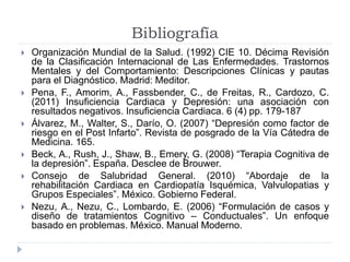 Bibliografía 
 Organización Mundial de la Salud. (1992) CIE 10. Décima Revisión 
de la Clasificación Internacional de Las Enfermedades. Trastornos 
Mentales y del Comportamiento: Descripciones Clínicas y pautas 
para el Diagnóstico. Madrid: Meditor. 
 Pena, F., Amorim, A., Fassbender, C., de Freitas, R., Cardozo, C. 
(2011) Insuficiencia Cardiaca y Depresión: una asociación con 
resultados negativos. Insuficiencia Cardiaca. 6 (4) pp. 179-187 
 Álvarez, M., Walter, S., Darío, O. (2007) “Depresión como factor de 
riesgo en el Post Infarto”. Revista de posgrado de la Vía Cátedra de 
Medicina. 165. 
 Beck, A., Rush, J., Shaw, B., Emery, G. (2008) “Terapia Cognitiva de 
la depresión”. España. Desclee de Brouwer. 
 Consejo de Salubridad General. (2010) “Abordaje de la 
rehabilitación Cardiaca en Cardiopatía Isquémica, Valvulopatias y 
Grupos Especiales”. México. Gobierno Federal. 
 Nezu, A., Nezu, C., Lombardo, E. (2006) “Formulación de casos y 
diseño de tratamientos Cognitivo – Conductuales”. Un enfoque 
basado en problemas. México. Manual Moderno. 
