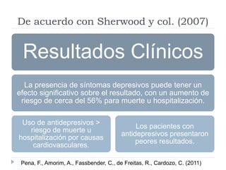 De acuerdo con Sherwood y col. (2007) 
Resultados Clínicos 
La presencia de síntomas depresivos puede tener un 
efecto significativo sobre el resultado, con un aumento de 
riesgo de cerca del 56% para muerte u hospitalización. 
Uso de antidepresivos > 
riesgo de muerte u 
hospitalización por causas 
cardiovasculares. 
Los pacientes con 
antidepresivos presentaron 
peores resultados. 
Pena, F., Amorim, A., Fassbender, C., de Freitas, R., Cardozo, C. (2011) 
 