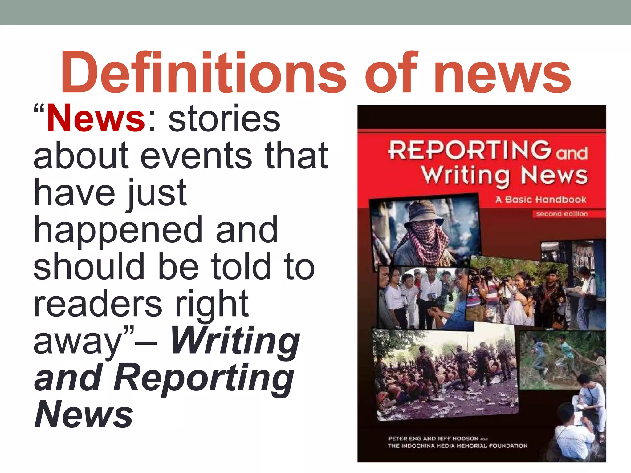 Definitions of news
“News: stories
about events that
have just
happened and
should be told to
readers right
away”– Writing
and Reporting
News
 