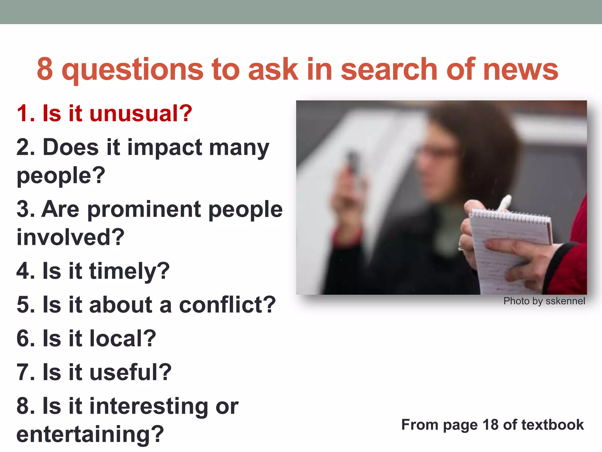 8 questions to ask in search of news
1. Is it unusual?
2. Does it impact many
people?
3. Are prominent people
involved?
4. Is it timely?
5. Is it about a conflict?
6. Is it local?
7. Is it useful?
8. Is it interesting or
entertaining?
Photo by sskennel
From page 18 of textbook
 