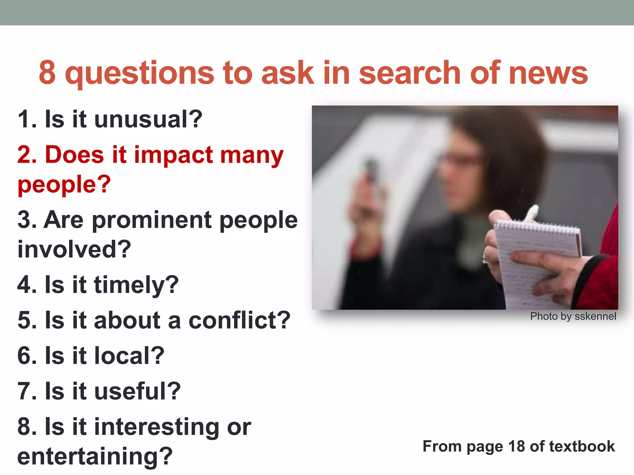8 questions to ask in search of news
1. Is it unusual?
2. Does it impact many
people?
3. Are prominent people
involved?
4. Is it timely?
5. Is it about a conflict?
6. Is it local?
7. Is it useful?
8. Is it interesting or
entertaining?
Photo by sskennel
From page 18 of textbook
 