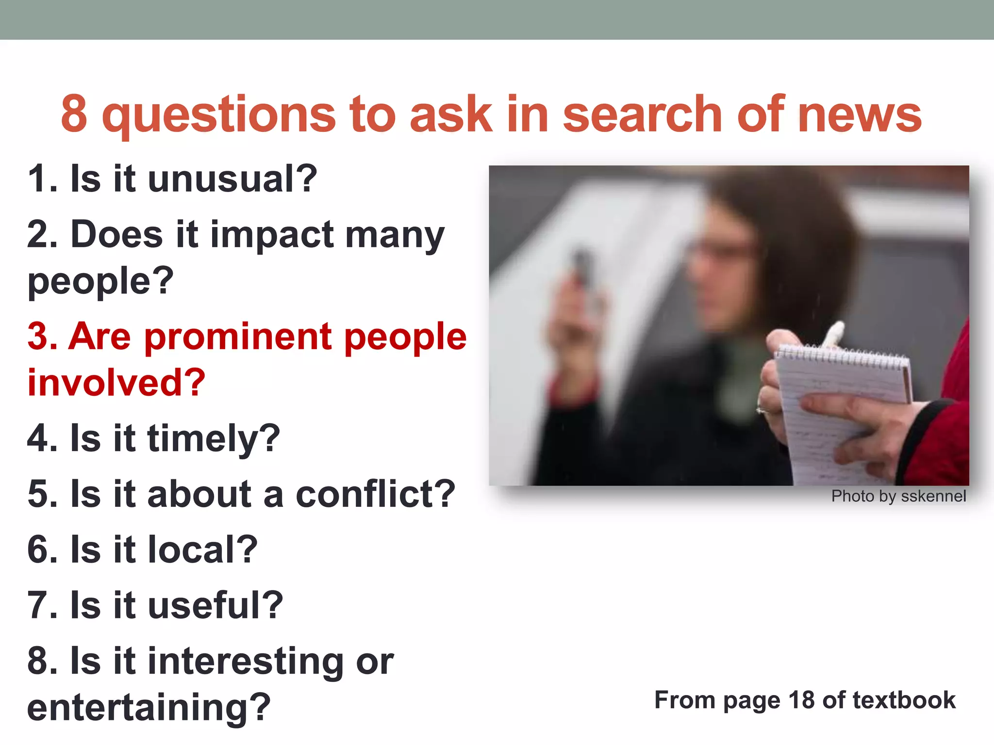 8 questions to ask in search of news
1. Is it unusual?
2. Does it impact many
people?
3. Are prominent people
involved?
4. Is it timely?
5. Is it about a conflict?
6. Is it local?
7. Is it useful?
8. Is it interesting or
entertaining?
Photo by sskennel
From page 18 of textbook
 