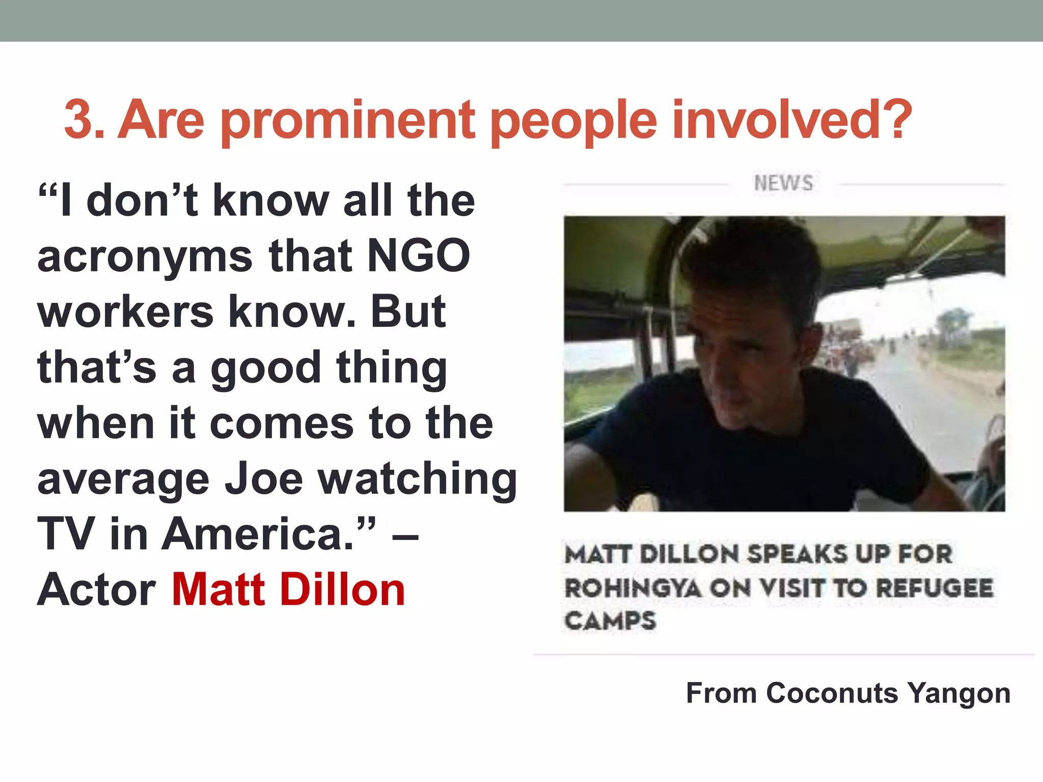 3. Are prominent people involved?
“I don’t know all the
acronyms that NGO
workers know. But
that’s a good thing
when it comes to the
average Joe watching
TV in America.” –
Actor Matt Dillon
From Coconuts Yangon
 