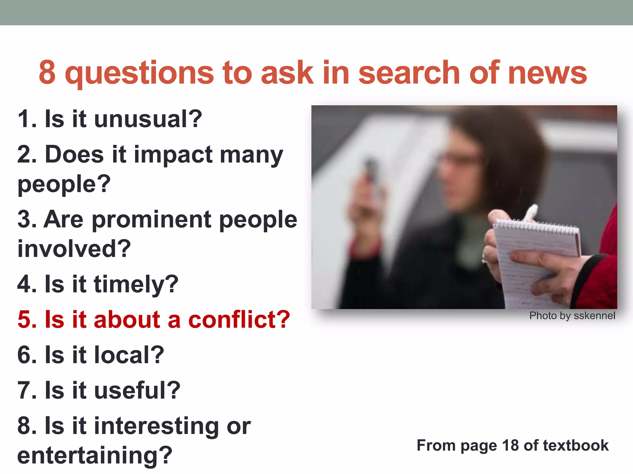8 questions to ask in search of news
1. Is it unusual?
2. Does it impact many
people?
3. Are prominent people
involved?
4. Is it timely?
5. Is it about a conflict?
6. Is it local?
7. Is it useful?
8. Is it interesting or
entertaining?
Photo by sskennel
From page 18 of textbook
 