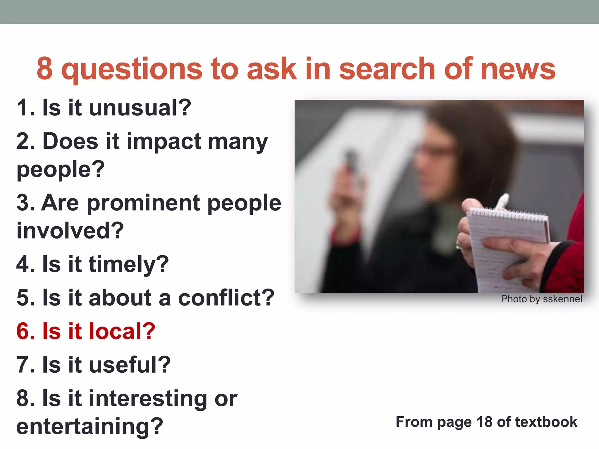 8 questions to ask in search of news
1. Is it unusual?
2. Does it impact many
people?
3. Are prominent people
involved?
4. Is it timely?
5. Is it about a conflict?
6. Is it local?
7. Is it useful?
8. Is it interesting or
entertaining?
Photo by sskennel
From page 18 of textbook
 