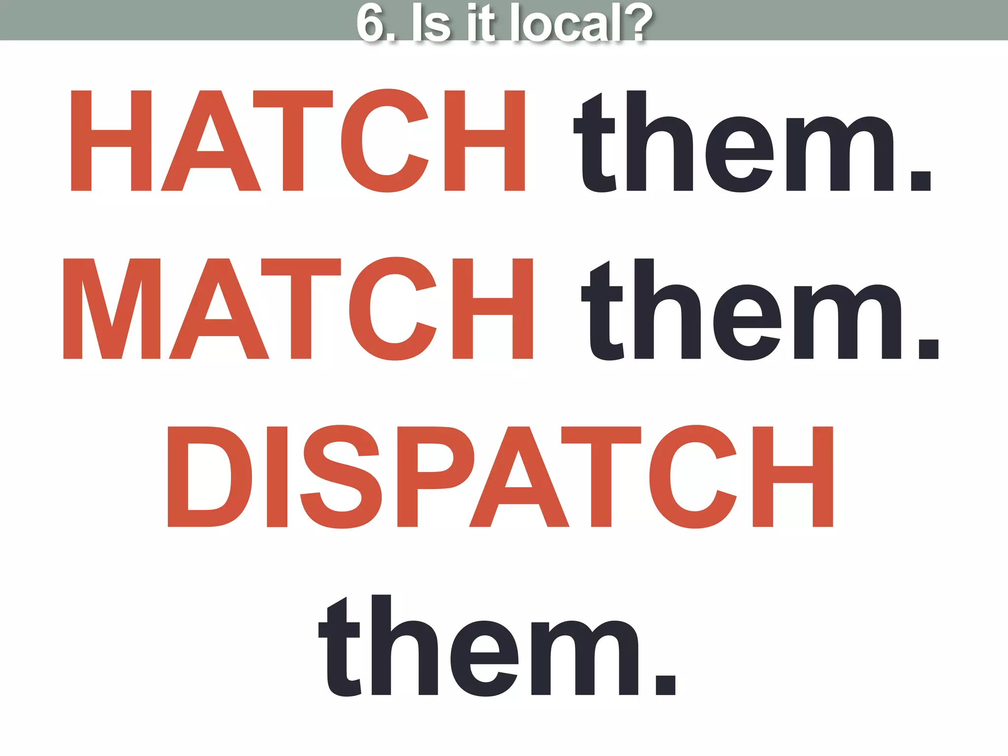 HATCH them.
MATCH them.
DISPATCH
them.
6. Is it local?
 