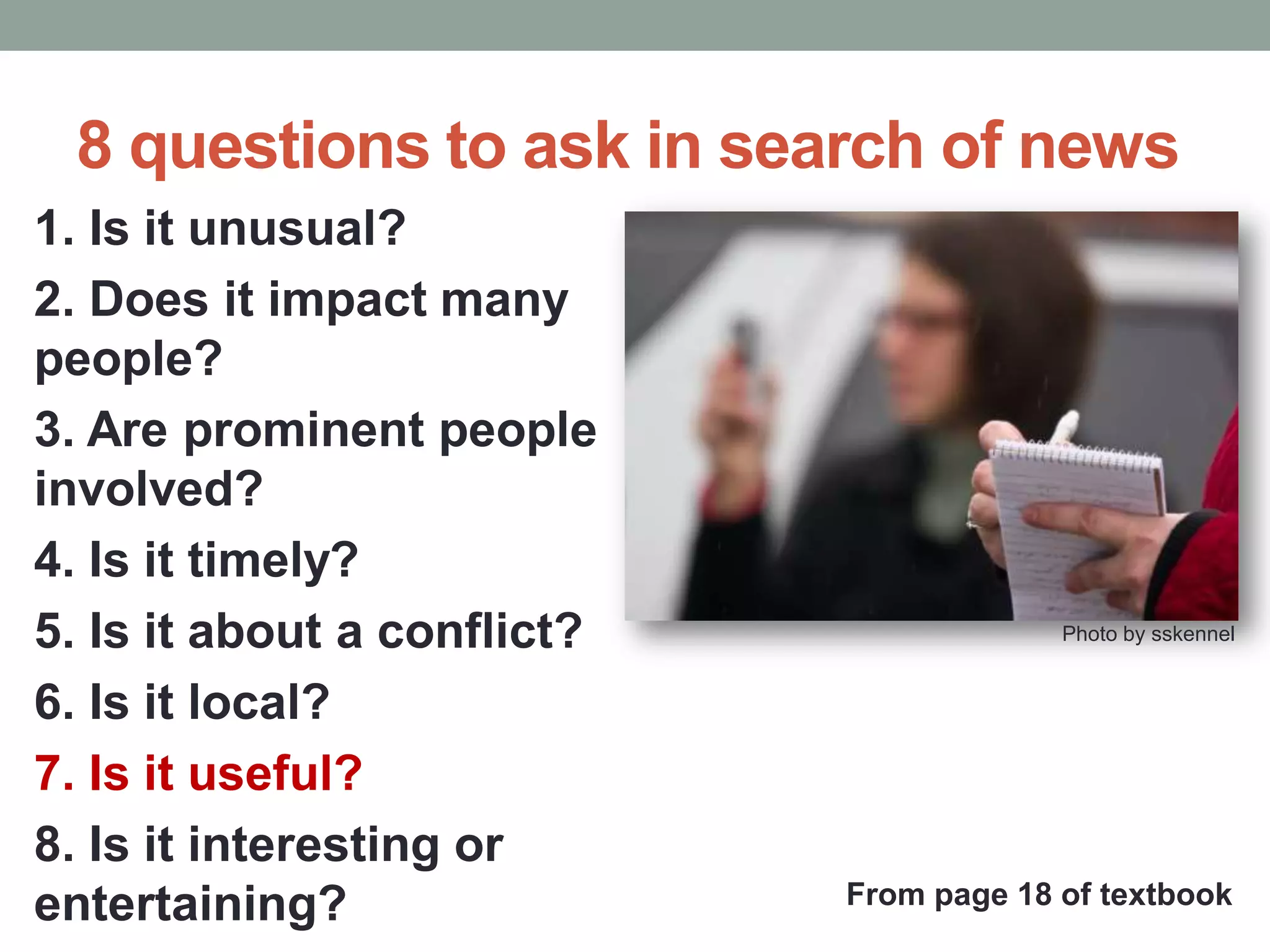 8 questions to ask in search of news
1. Is it unusual?
2. Does it impact many
people?
3. Are prominent people
involved?
4. Is it timely?
5. Is it about a conflict?
6. Is it local?
7. Is it useful?
8. Is it interesting or
entertaining?
Photo by sskennel
From page 18 of textbook
 