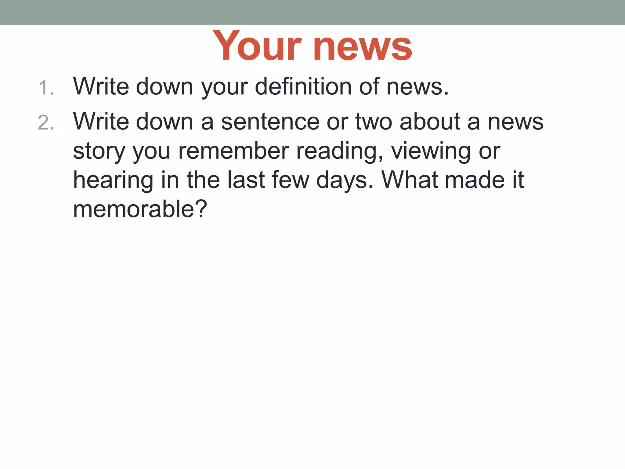 Your news
1. Write down your definition of news.
2. Write down a sentence or two about a news
story you remember reading, viewing or
hearing in the last few days. What made it
memorable?
 