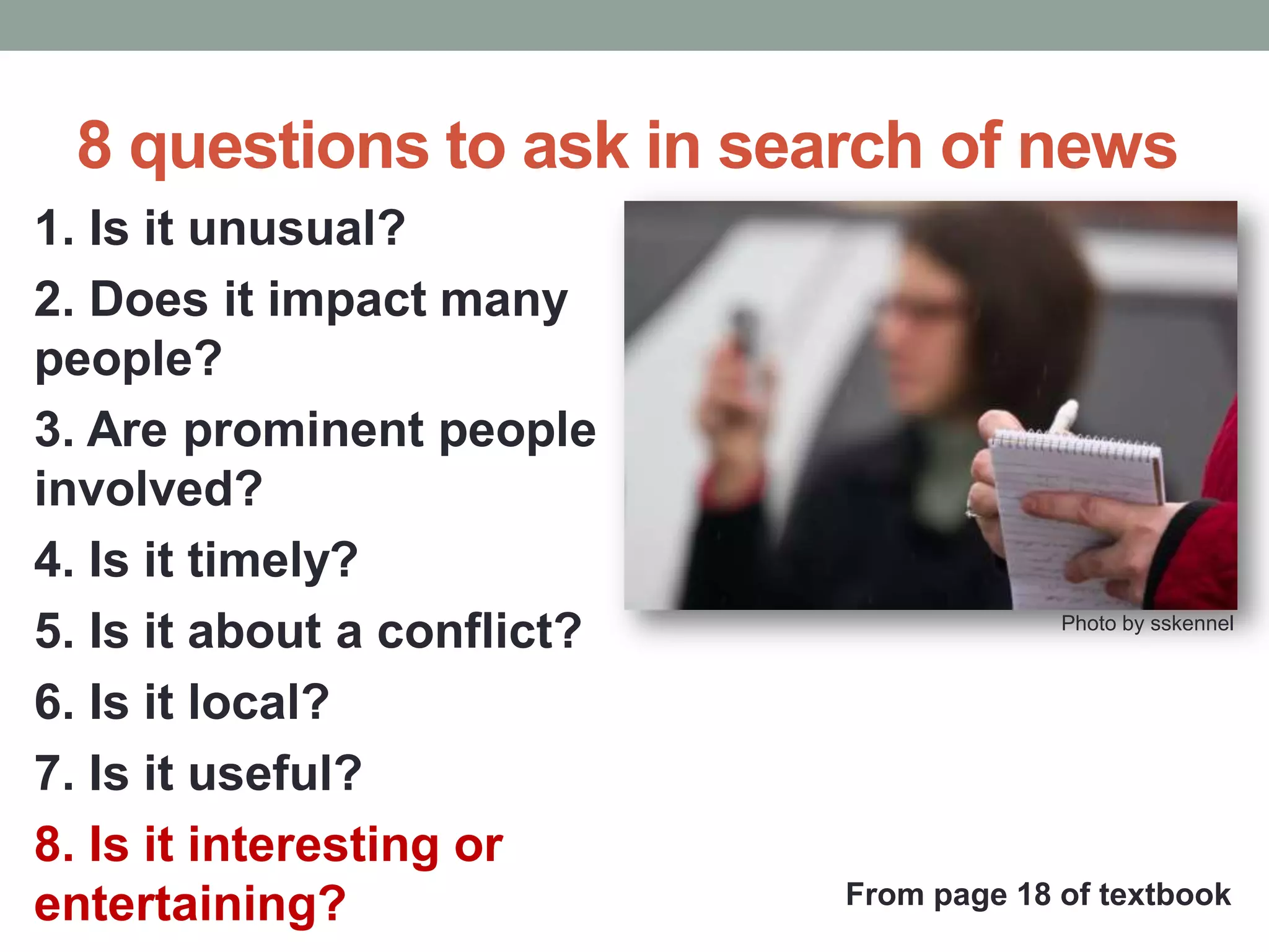 8 questions to ask in search of news
1. Is it unusual?
2. Does it impact many
people?
3. Are prominent people
involved?
4. Is it timely?
5. Is it about a conflict?
6. Is it local?
7. Is it useful?
8. Is it interesting or
entertaining?
Photo by sskennel
From page 18 of textbook
 