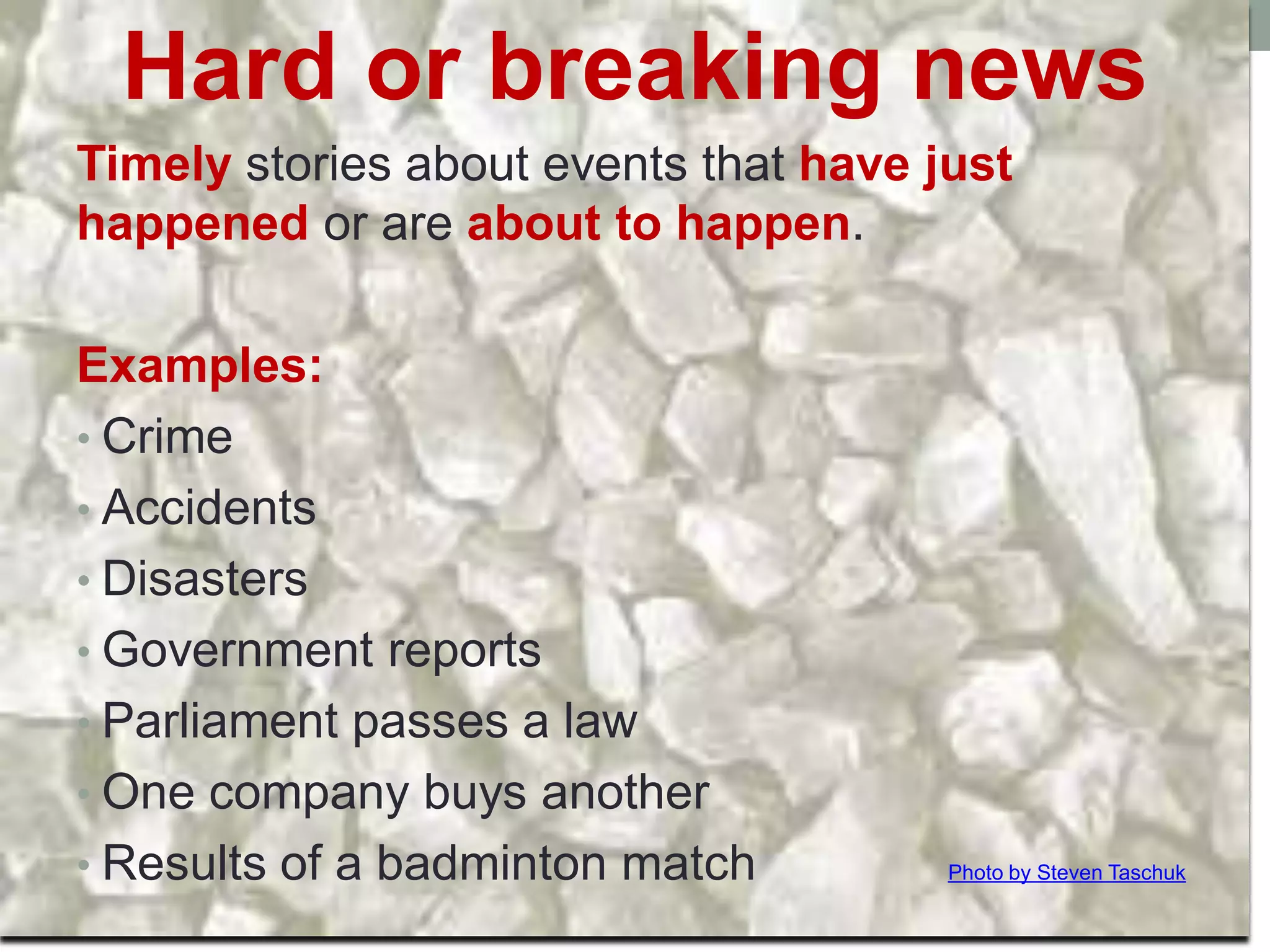Hard news vs. soft news
Hard or breaking news
Timely stories about events that have just
happened or are about to happen.
Examples:
• Crime
• Accidents
• Disasters
• Government reports
• Parliament passes a law
• One company buys another
• Results of a badminton match Photo by Steven Taschuk
 