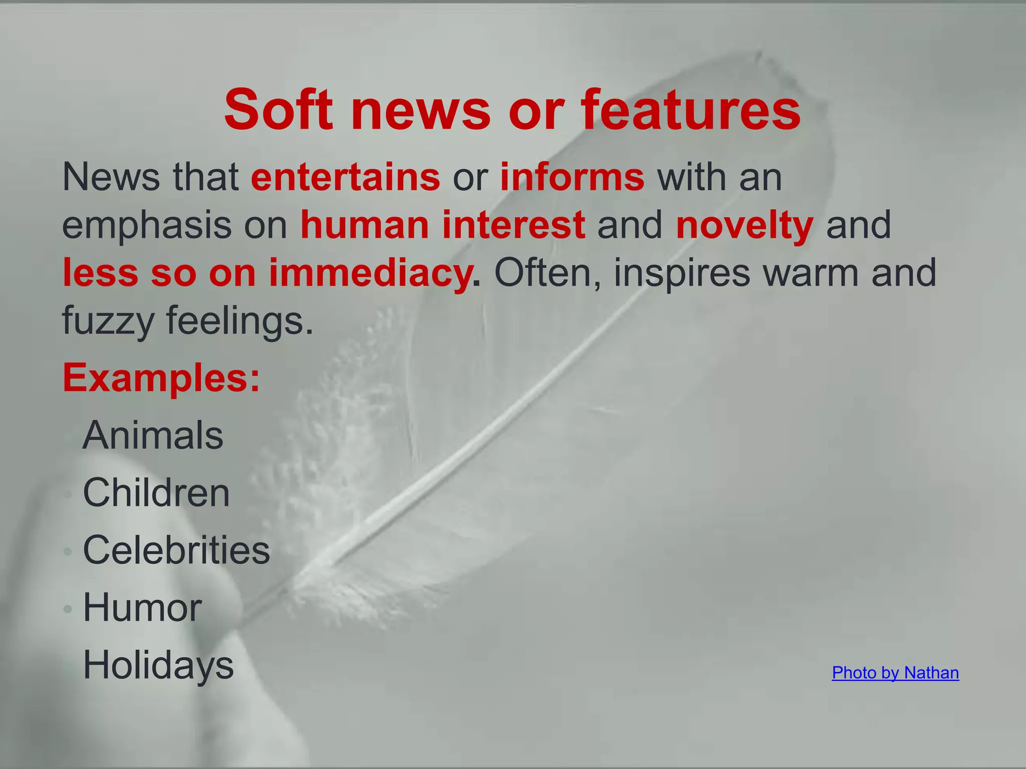 Hard news vs. soft news
Soft news or features
News that entertains or informs with an
emphasis on human interest and novelty and
less so on immediacy. Often, inspires warm and
fuzzy feelings.
Examples:
• Animals
• Children
• Celebrities
• Humor
• Holidays Photo by Nathan
 