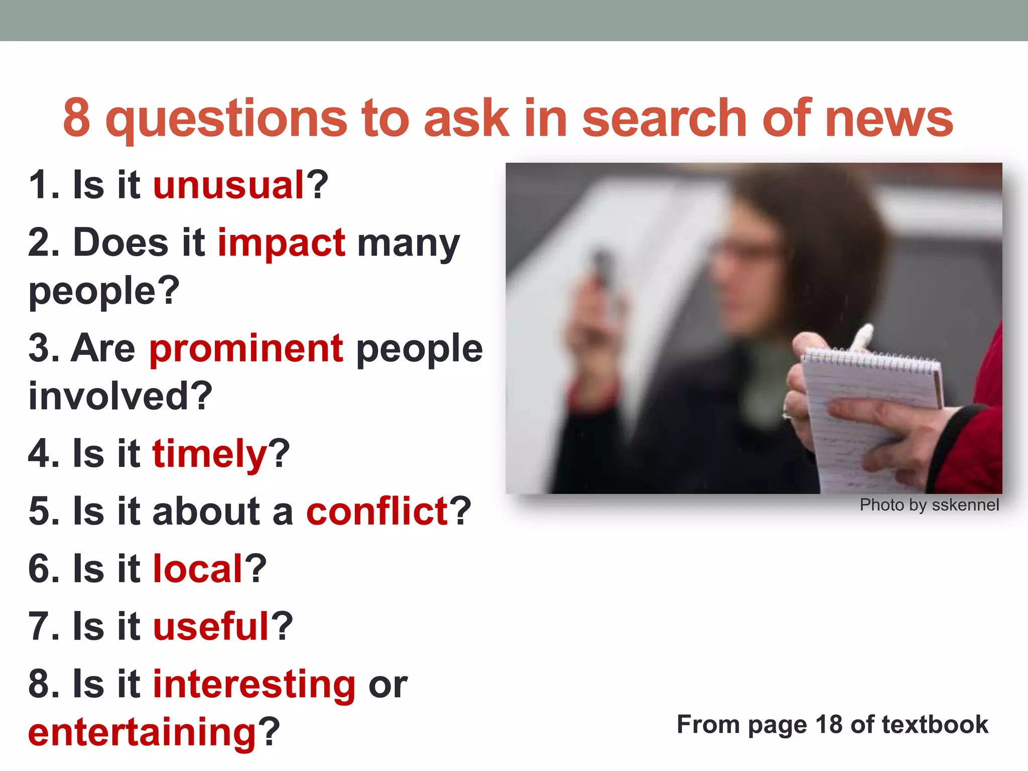 8 questions to ask in search of news
1. Is it unusual?
2. Does it impact many
people?
3. Are prominent people
involved?
4. Is it timely?
5. Is it about a conflict?
6. Is it local?
7. Is it useful?
8. Is it interesting or
entertaining?
Photo by sskennel
From page 18 of textbook
 
