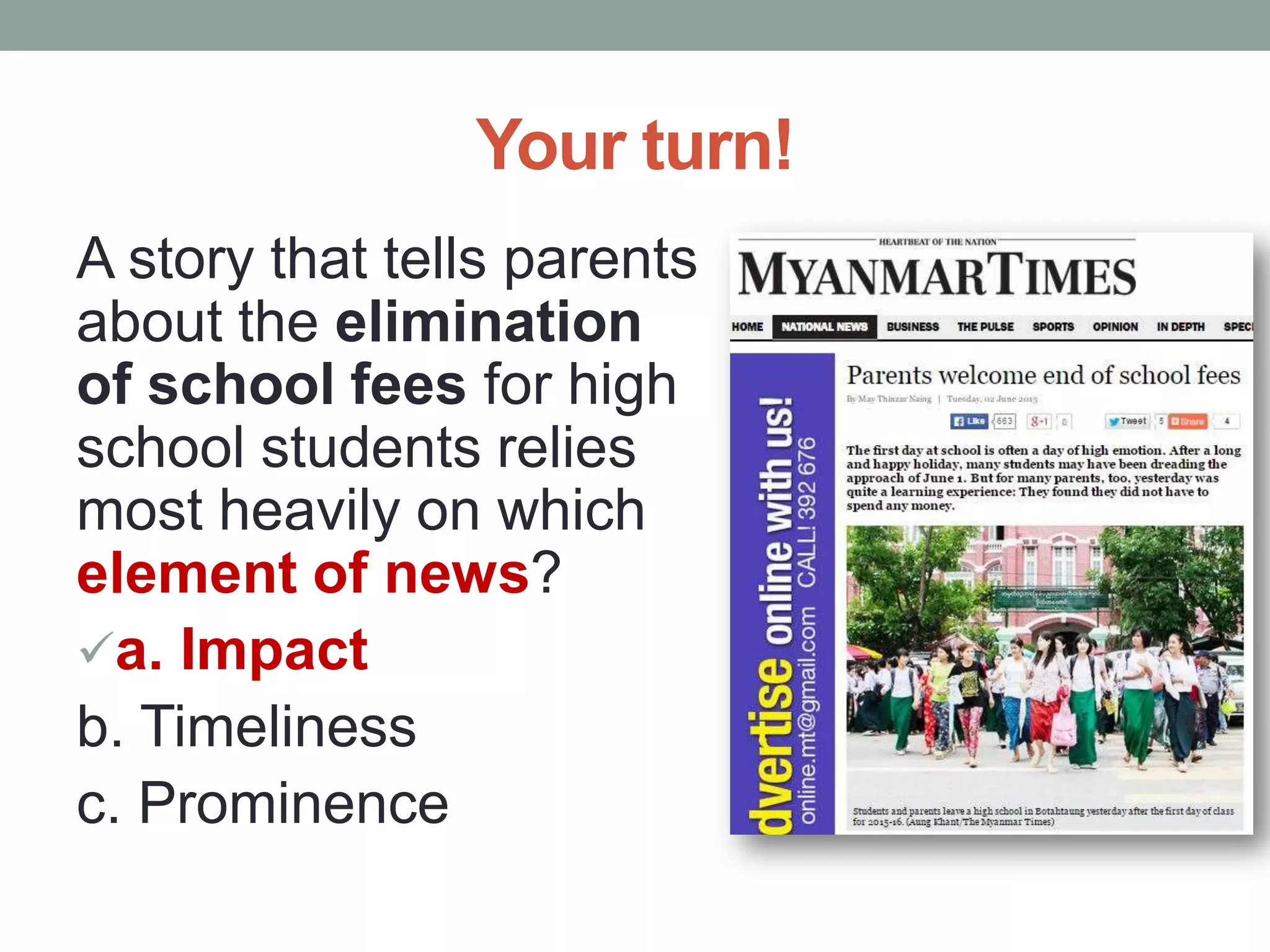 Your turn!
A story that tells parents
about the elimination
of school fees for high
school students relies
most heavily on which
element of news?
a. Impact
b. Timeliness
c. Prominence
 