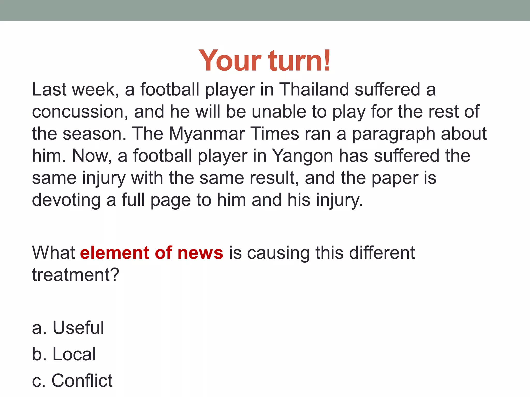 Your turn!
Last week, a football player in Thailand suffered a
concussion, and he will be unable to play for the rest of
the season. The Myanmar Times ran a paragraph about
him. Now, a football player in Yangon has suffered the
same injury with the same result, and the paper is
devoting a full page to him and his injury.
What element of news is causing this different
treatment?
a. Useful
b. Local
c. Conflict
 