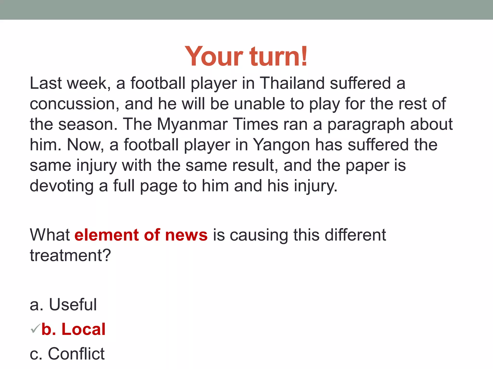 Your turn!
Last week, a football player in Thailand suffered a
concussion, and he will be unable to play for the rest of
the season. The Myanmar Times ran a paragraph about
him. Now, a football player in Yangon has suffered the
same injury with the same result, and the paper is
devoting a full page to him and his injury.
What element of news is causing this different
treatment?
a. Useful
b. Local
c. Conflict
 