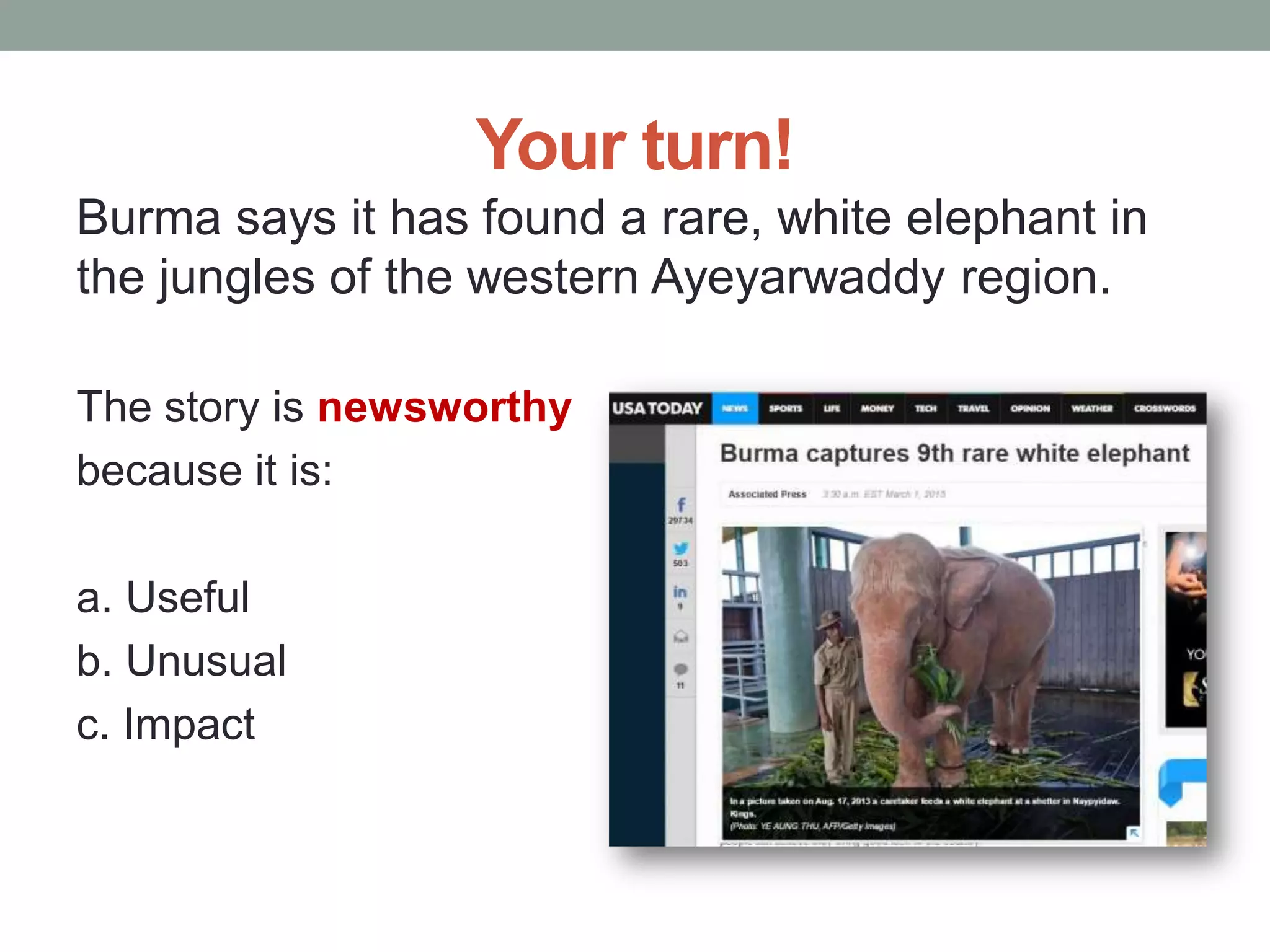 Your turn!
Burma says it has found a rare, white elephant in
the jungles of the western Ayeyarwaddy region.
The story is newsworthy
because it is:
a. Useful
b. Unusual
c. Impact
 