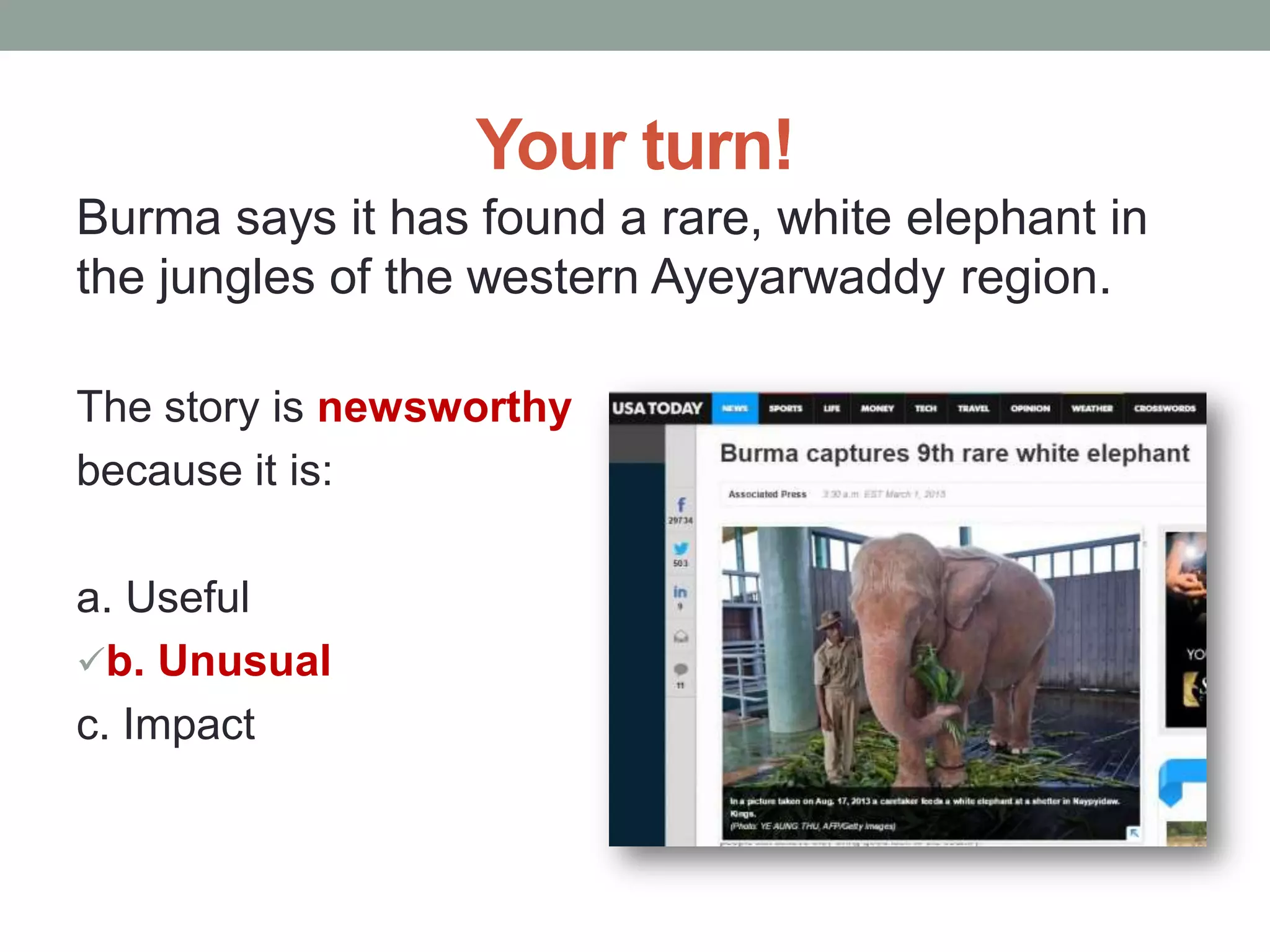 Your turn!
Burma says it has found a rare, white elephant in
the jungles of the western Ayeyarwaddy region.
The story is newsworthy
because it is:
a. Useful
b. Unusual
c. Impact
 