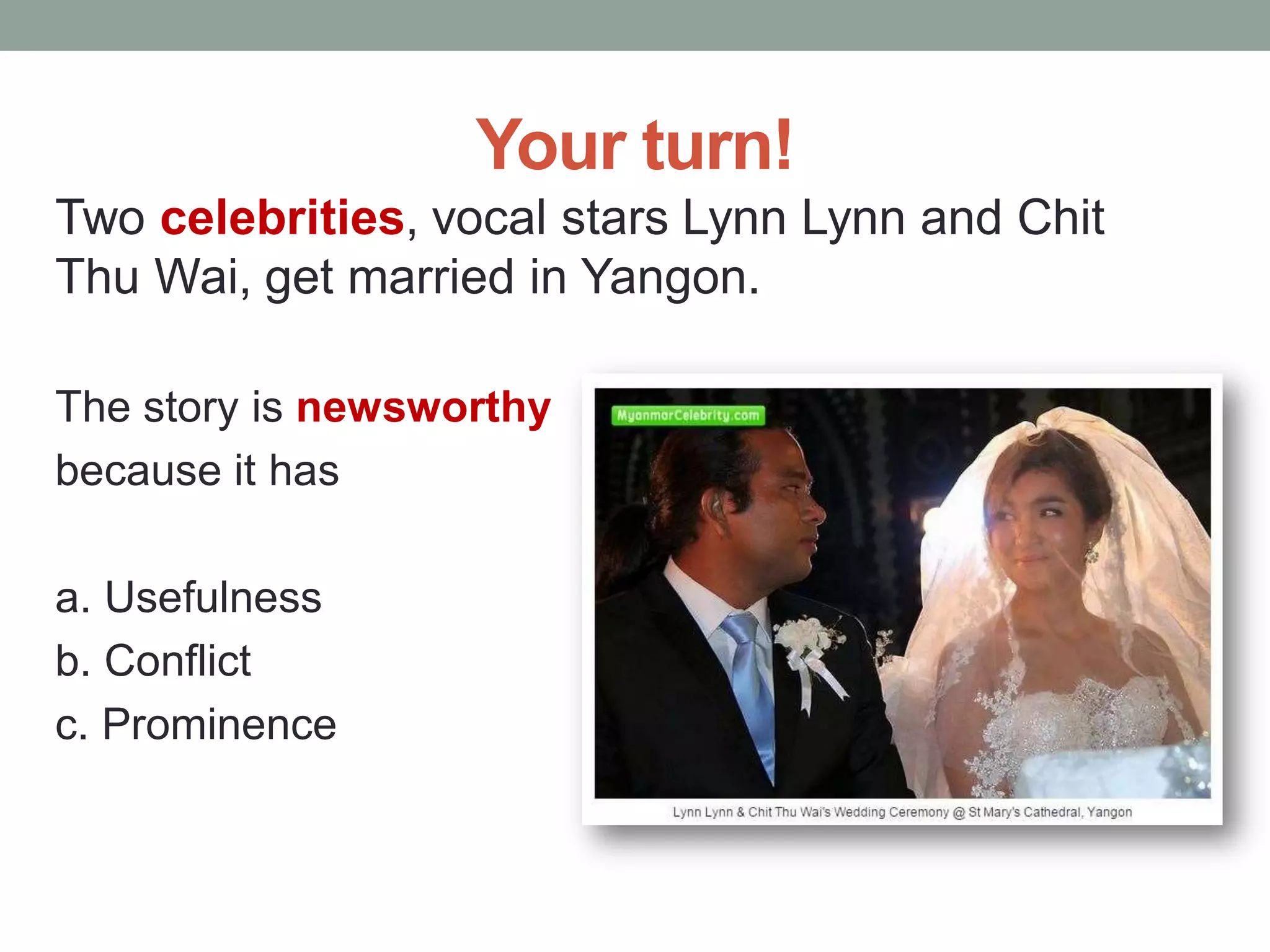 Your turn!
Two celebrities, vocal stars Lynn Lynn and Chit
Thu Wai, get married in Yangon.
The story is newsworthy
because it has
a. Usefulness
b. Conflict
c. Prominence
 