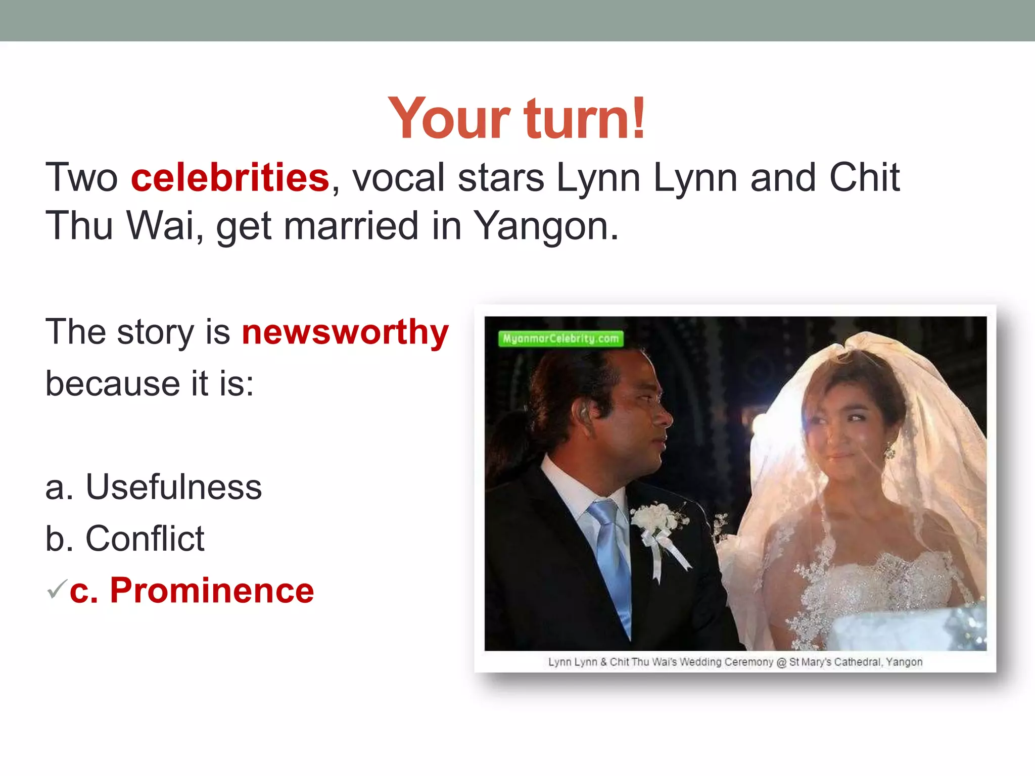 Your turn!
Two celebrities, vocal stars Lynn Lynn and Chit
Thu Wai, get married in Yangon.
The story is newsworthy
because it is:
a. Usefulness
b. Conflict
c. Prominence
 