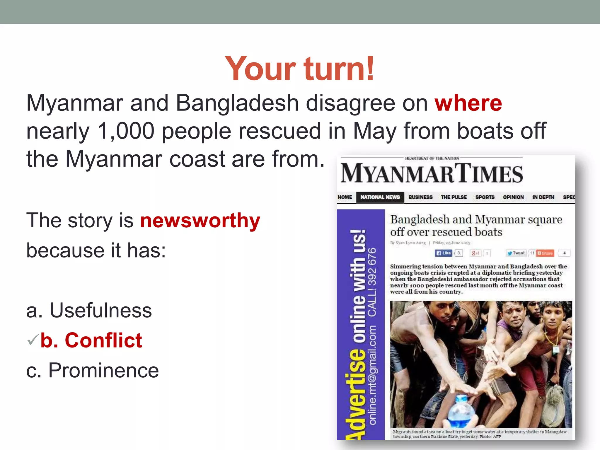 Your turn!
Myanmar and Bangladesh disagree on where
nearly 1,000 people rescued in May from boats off
the Myanmar coast are from.
The story is newsworthy
because it has:
a. Usefulness
b. Conflict
c. Prominence
 