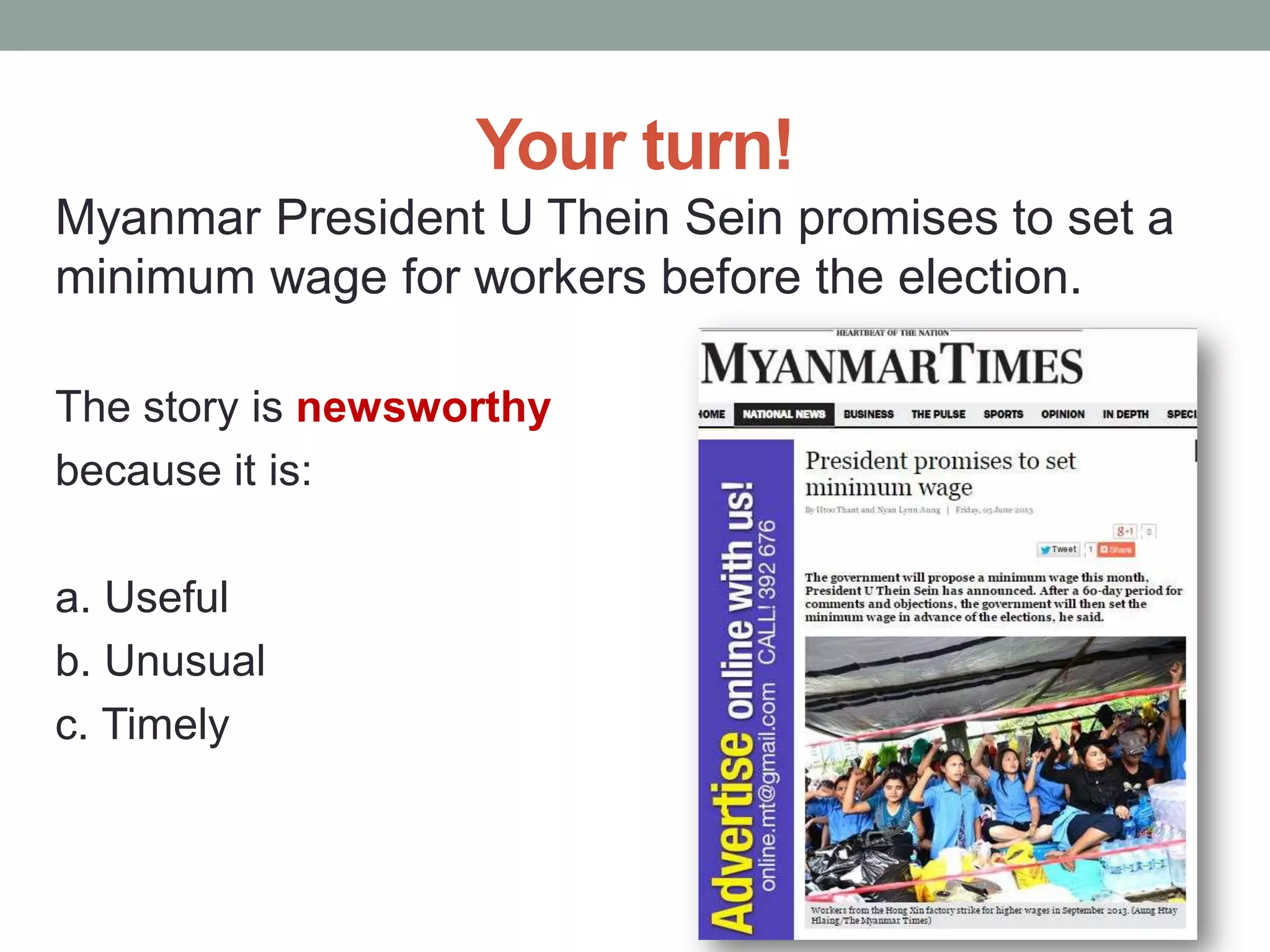 Your turn!
Myanmar President U Thein Sein promises to set a
minimum wage for workers before the election.
The story is newsworthy
because it is:
a. Useful
b. Unusual
c. Timely
 