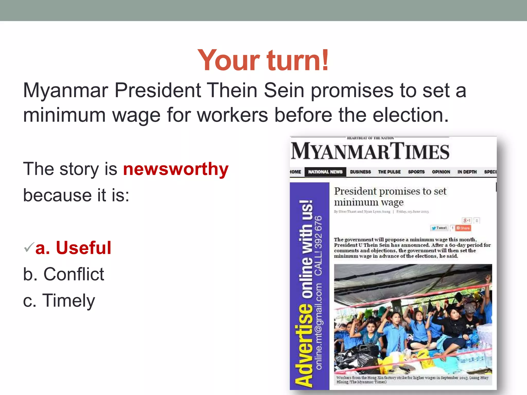 Your turn!
Myanmar President Thein Sein promises to set a
minimum wage for workers before the election.
The story is newsworthy
because it is:
a. Useful
b. Conflict
c. Timely
 