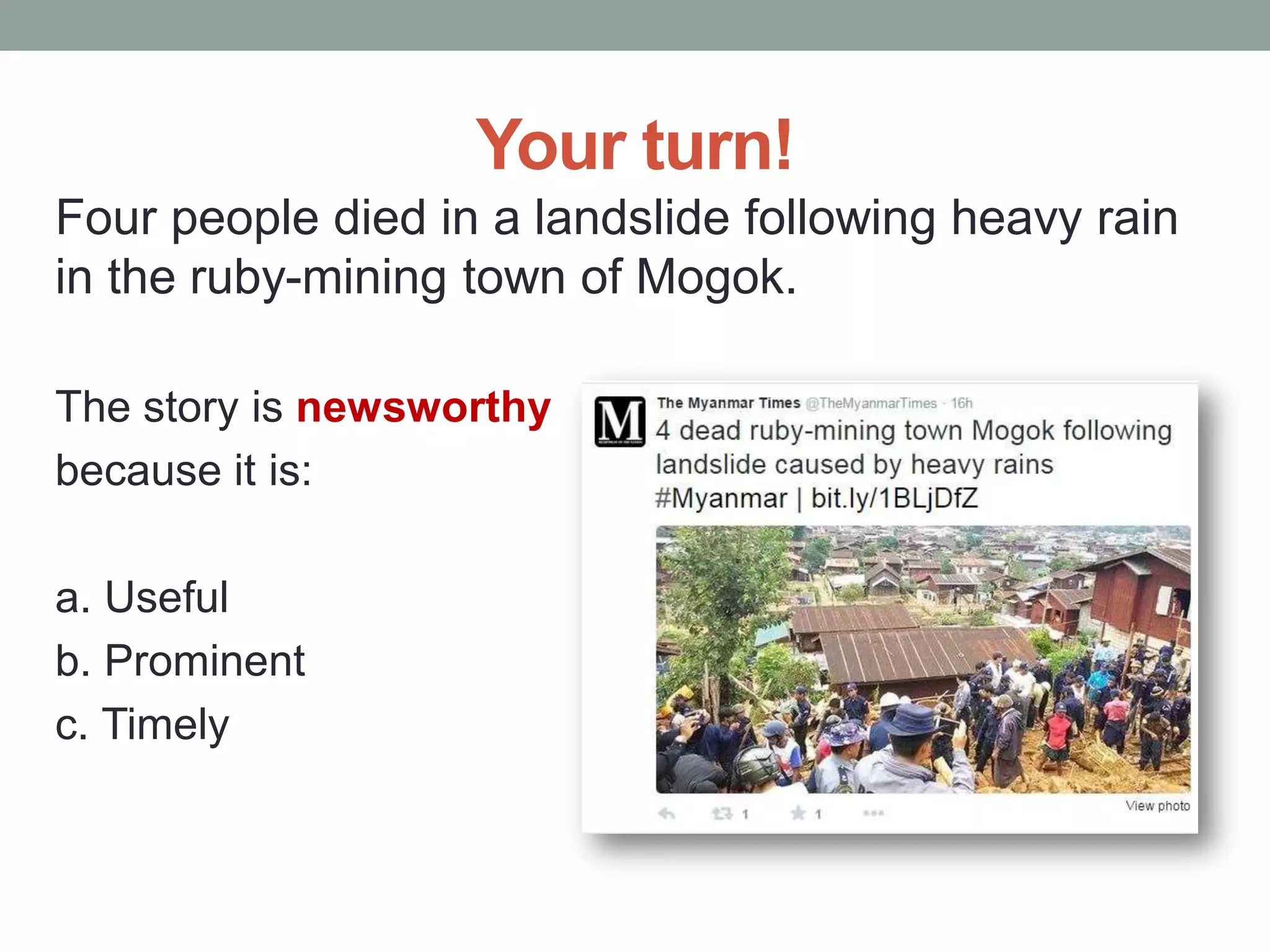 Your turn!
Four people died in a landslide following heavy rain
in the ruby-mining town of Mogok.
The story is newsworthy
because it is:
a. Useful
b. Prominent
c. Timely
 