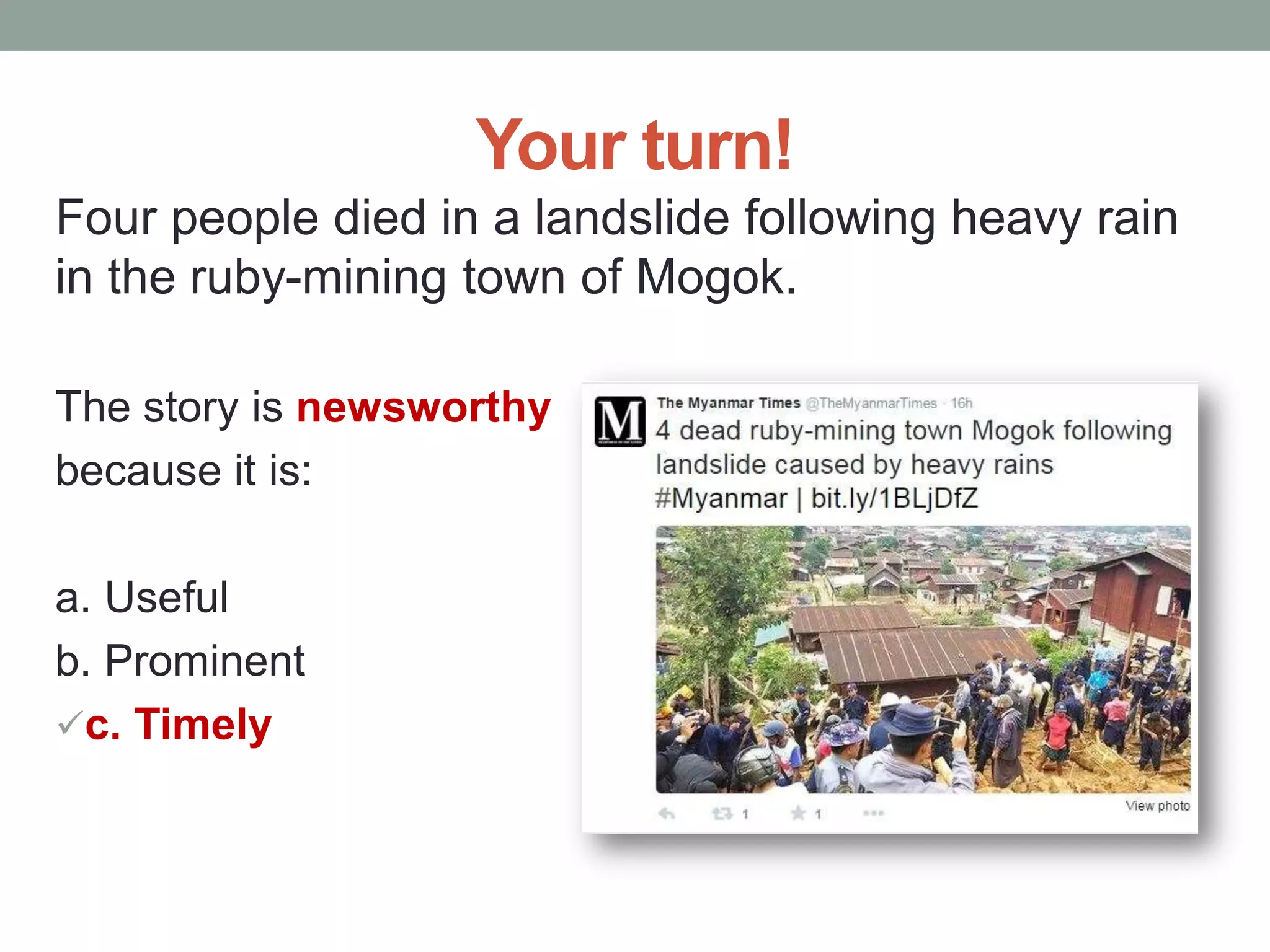 Your turn!
Four people died in a landslide following heavy rain
in the ruby-mining town of Mogok.
The story is newsworthy
because it is:
a. Useful
b. Prominent
c. Timely
 