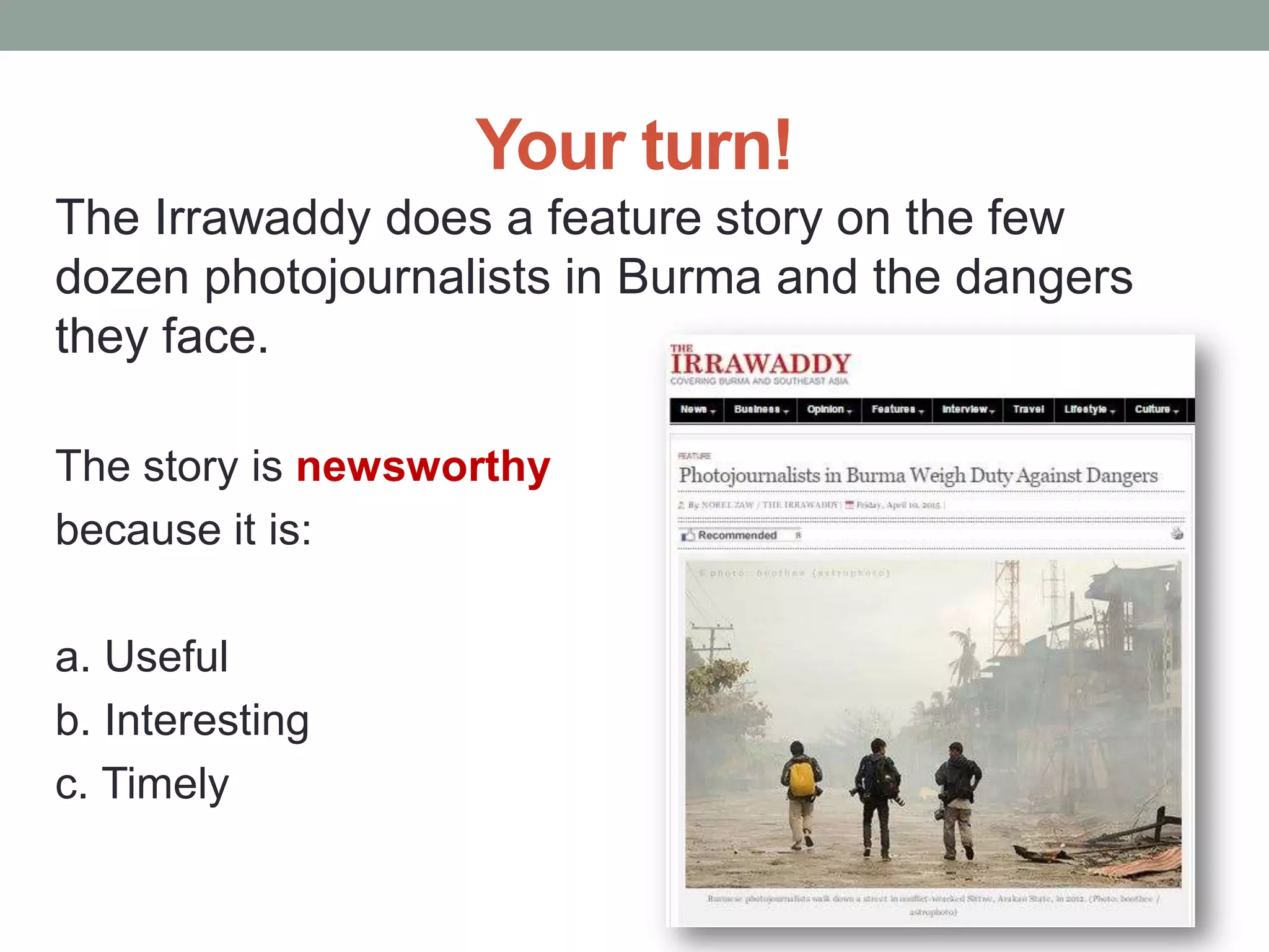 Your turn!
The Irrawaddy does a feature story on the few
dozen photojournalists in Burma and the dangers
they face.
The story is newsworthy
because it is:
a. Useful
b. Interesting
c. Timely
 