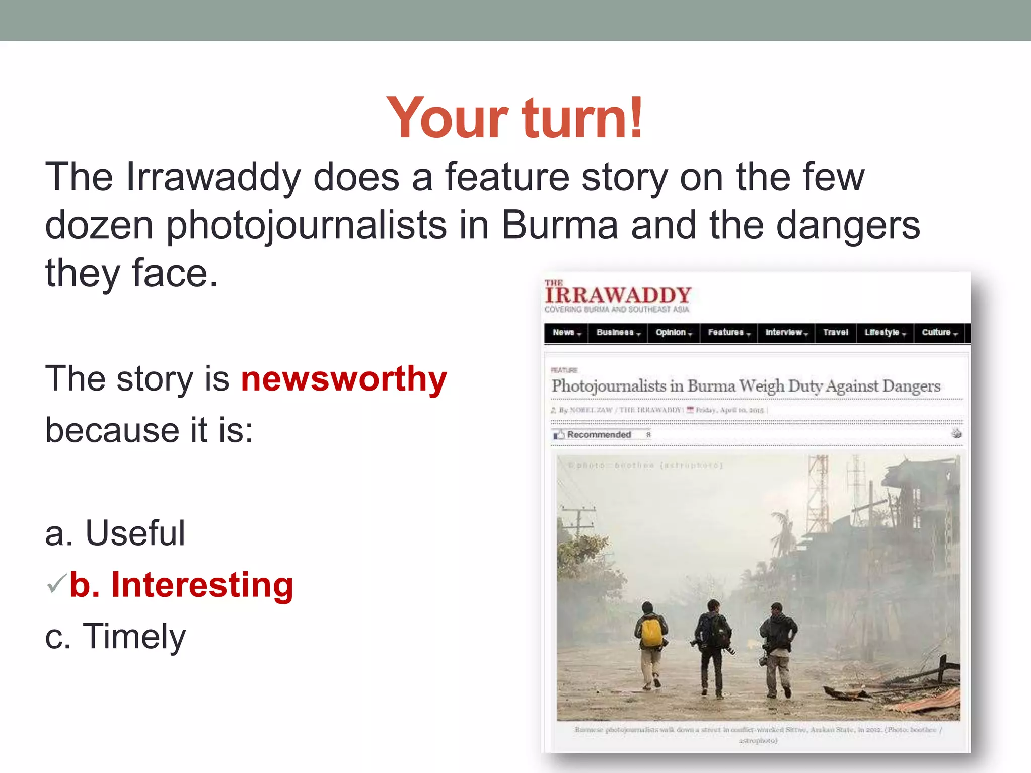 Your turn!
The Irrawaddy does a feature story on the few
dozen photojournalists in Burma and the dangers
they face.
The story is newsworthy
because it is:
a. Useful
b. Interesting
c. Timely
 