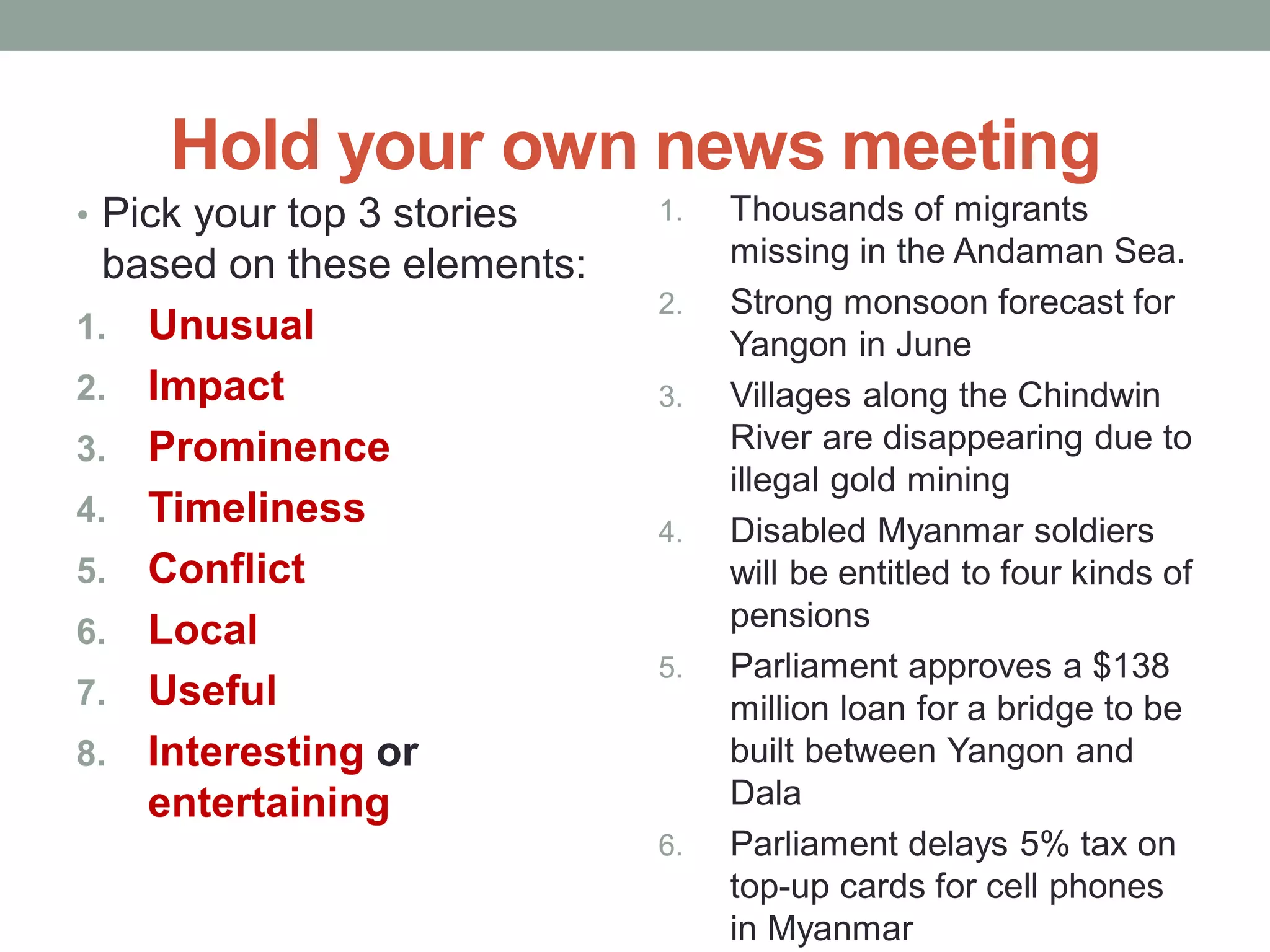 Hold your own news meeting
• Pick your top 3 stories
based on these elements:
1. Unusual
2. Impact
3. Prominence
4. Timeliness
5. Conflict
6. Local
7. Useful
8. Interesting or
entertaining
1. Thousands of migrants
missing in the Andaman Sea.
2. Strong monsoon forecast for
Yangon in June
3. Villages along the Chindwin
River are disappearing due to
illegal gold mining
4. Disabled Myanmar soldiers
will be entitled to four kinds of
pensions
5. Parliament approves a $138
million loan for a bridge to be
built between Yangon and
Dala
6. Parliament delays 5% tax on
top-up cards for cell phones
in Myanmar
 