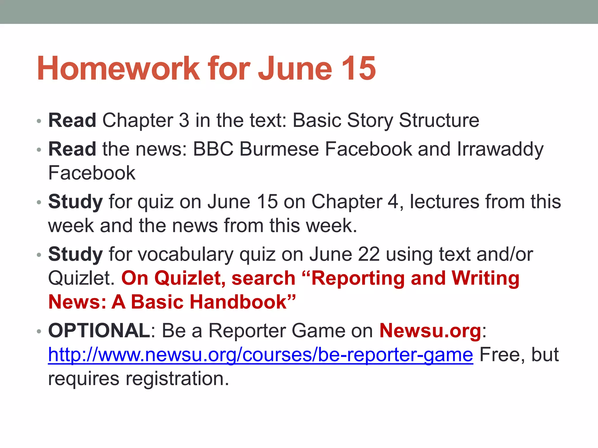 Homework for June 15
• Read Chapter 3 in the text: Basic Story Structure
• Read the news: BBC Burmese Facebook and Irrawaddy
Facebook
• Study for quiz on June 15 on Chapter 4, lectures from this
week and the news from this week.
• Study for vocabulary quiz on June 22 using text and/or
Quizlet. On Quizlet, search “Reporting and Writing
News: A Basic Handbook”
• OPTIONAL: Be a Reporter Game on Newsu.org:
http://www.newsu.org/courses/be-reporter-game Free, but
requires registration.
 
