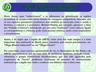 EMPREENDORISMO TERRITORIAL EEMPREENDORISMO TERRITORIAL E
NOVA GESTÃO DO TERRITÓRIONOVA GESTÃO DO TERRITÓRIO
Desta forma, para “sobreviverem” e se afirmarem na globalização as regiõesDesta forma, para “sobreviverem” e se afirmarem na globalização as regiões
necessitam de (re)descobrir novas formas de vantagens competitivas, baseadas nãonecessitam de (re)descobrir novas formas de vantagens competitivas, baseadas não
só nos aspectos puramente económicos mas também na interacção entre o social, osó nos aspectos puramente económicos mas também na interacção entre o social, o
histórico, o cultural e o económico. Richard Florida, por exemplo, apresenta a ideiahistórico, o cultural e o económico. Richard Florida, por exemplo, apresenta a ideia
das “Cidades Criativas”, defendendo que um certo “ambiente” socio-cultural, ligadodas “Cidades Criativas”, defendendo que um certo “ambiente” socio-cultural, ligado
ao cosmopolitismo e a boémia, pode atrair pessoas criativas, assim como empresáriosao cosmopolitismo e a boémia, pode atrair pessoas criativas, assim como empresários
e investimentos.e investimentos.
Assim, é de supor que a região do ABCD, como uma das mais antigas e a maisAssim, é de supor que a região do ABCD, como uma das mais antigas e a mais
importante área industrial do Brasil, possa constituir, pelo menos parcialmente, umimportante área industrial do Brasil, possa constituir, pelo menos parcialmente, um
““Mega-Distrito IndustrialMega-Distrito Industrial” ou um “” ou um “Mega-ClusteMega-Cluster”.r”.
Por outro lado, como teremos oportunidade de ver, os Municípios de São Paulo e doPor outro lado, como teremos oportunidade de ver, os Municípios de São Paulo e do
ABCD caracterizam-se por ter uma série de problemas (pobreza, exclusão social,ABCD caracterizam-se por ter uma série de problemas (pobreza, exclusão social,
urbanismo e parque habitacional desadequados), que têm sido agravados pelourbanismo e parque habitacional desadequados), que têm sido agravados pelo
surgimento de “novos” problemas resultantes do processo de reestruturaçãosurgimento de “novos” problemas resultantes do processo de reestruturação
industrial que a região tem vindo a conhecer nos últimos vinte a trinta anos.industrial que a região tem vindo a conhecer nos últimos vinte a trinta anos.
 