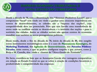 EMPREENDORISMO TERRITORIAL EEMPREENDORISMO TERRITORIAL E
NOVA GESTÃO DO TERRITÓRIONOVA GESTÃO DO TERRITÓRIO
Desde a década de 70, com a dinamização dos “Desde a década de 70, com a dinamização dos “Sistemas Produtivos LocaisSistemas Produtivos Locais”, que a”, que a
componente “local” tem vindo em vindo a ganhar uma crescente importância emcomponente “local” tem vindo em vindo a ganhar uma crescente importância em
termos de desenvolvimento, as cidades são a “riqueza das nações”, cujatermos de desenvolvimento, as cidades são a “riqueza das nações”, cuja
competitividade deve ser potenciada. Pelo que tem havido uma transferência decompetitividade deve ser potenciada. Pelo que tem havido uma transferência de
arena onde os conflitos sociais se desenvolvem – o território das nações – para oarena onde os conflitos sociais se desenvolvem – o território das nações – para o
território das cidades. Assim as cidades seriam não apenas centros da economiaterritório das cidades. Assim as cidades seriam não apenas centros da economia
mundial, mas também os novos protagonistas políticos.mundial, mas também os novos protagonistas políticos.
Deste modo, desde o fim da década de 70, início da década de 80, têm surgidoDeste modo, desde o fim da década de 70, início da década de 80, têm surgido
novos instrumentos metodológicos como é o caso donovos instrumentos metodológicos como é o caso do Planeamento EstratégicoPlaneamento Estratégico, do, do
Marketing TerritorialMarketing Territorial, das, das Agências de DesenvolvimentoAgências de Desenvolvimento, das, das Parcerias Públicos-Parcerias Públicos-
PrivadasPrivadas, entre outros, e que se podem configurar naquilo a que autores, como J., entre outros, e que se podem configurar naquilo a que autores, como J.
Borja e M. Castells, têm vindo a chamar de “Borja e M. Castells, têm vindo a chamar de “Nova Gestão do TerritórioNova Gestão do Território”.”.
De facto, considera-se hoje que as Autarquias Locais têm vantagens comparativasDe facto, considera-se hoje que as Autarquias Locais têm vantagens comparativas
em relação ao Estado Central no que se refere à criação de condições favoráveis àem relação ao Estado Central no que se refere à criação de condições favoráveis à
produtividade e competitividade das empresas.produtividade e competitividade das empresas.
 