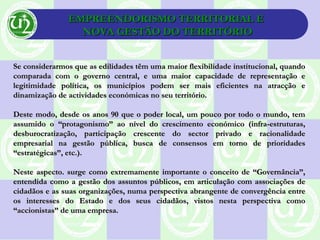 EMPREENDORISMO TERRITORIAL EEMPREENDORISMO TERRITORIAL E
NOVA GESTÃO DO TERRITÓRIONOVA GESTÃO DO TERRITÓRIO
Se considerarmos que as edilidades têm uma maior flexibilidade institucional, quandoSe considerarmos que as edilidades têm uma maior flexibilidade institucional, quando
comparada com o governo central, e uma maior capacidade de representação ecomparada com o governo central, e uma maior capacidade de representação e
legitimidade política, os municípios podem ser mais eficientes na atracção elegitimidade política, os municípios podem ser mais eficientes na atracção e
dinamização de actividades económicas no seu território.dinamização de actividades económicas no seu território.
Deste modo, desde os anos 90 que o poder local, um pouco por todo o mundo, temDeste modo, desde os anos 90 que o poder local, um pouco por todo o mundo, tem
assumido o “protagonismo” ao nível do crescimento económico (infra-estruturas,assumido o “protagonismo” ao nível do crescimento económico (infra-estruturas,
desburocratização, participação crescente do sector privado e racionalidadedesburocratização, participação crescente do sector privado e racionalidade
empresarial na gestão pública, busca de consensos em torno de prioridadesempresarial na gestão pública, busca de consensos em torno de prioridades
“estratégicas”, etc.).“estratégicas”, etc.).
Neste aspecto. surge como extremamente importante o conceito de “Governância”,Neste aspecto. surge como extremamente importante o conceito de “Governância”,
entendida como a gestão dos assuntos públicos, em articulação com associações deentendida como a gestão dos assuntos públicos, em articulação com associações de
cidadãos e as suas organizações, numa perspectiva abrangente de convergência entrecidadãos e as suas organizações, numa perspectiva abrangente de convergência entre
os interesses do Estado e dos seus cidadãos, vistos nesta perspectiva comoos interesses do Estado e dos seus cidadãos, vistos nesta perspectiva como
“accionistas” de uma empresa.“accionistas” de uma empresa.
 