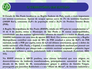 O TERRITÓRIO EM ESTUDOO TERRITÓRIO EM ESTUDO
O Estado de São Paulo localiza-se na Região Sudeste do País, sendo o mais importanteO Estado de São Paulo localiza-se na Região Sudeste do País, sendo o mais importante
em termos económicos. Apesar de ocupar apenas cerca de 3% do território brasileiroem termos económicos. Apesar de ocupar apenas cerca de 3% do território brasileiro
(248209 Km(248209 Km22
), concentra 21,8% da população total e 35,3% do Produto Interno Bruto), concentra 21,8% da população total e 35,3% do Produto Interno Bruto
(PIB).(PIB).
A Região Metropolitana de São Paulo (RMSP), criada em 1973 pela lei complementar n.°A Região Metropolitana de São Paulo (RMSP), criada em 1973 pela lei complementar n.°
14 de 8 de Junho, reúne o Município de São Paulo e 38 outras municipalidades14 de 8 de Junho, reúne o Município de São Paulo e 38 outras municipalidades,,
constituindo um dos maiores aglomerados urbanos do mundo e o maior do Brasil, comconstituindo um dos maiores aglomerados urbanos do mundo e o maior do Brasil, com
15444941 habitantes em uma área de apenas 8051 Km2. Em termos económicos, a Região15444941 habitantes em uma área de apenas 8051 Km2. Em termos económicos, a Região
Metropolitana contribui com mais de 50% do PIB estadual e cerca de 18,5% do PIBMetropolitana contribui com mais de 50% do PIB estadual e cerca de 18,5% do PIB
nacional, sendo o PIBnacional, sendo o PIB per capitaper capita, cerca de 6,4 mil dólares americanos, quase o dobro da, cerca de 6,4 mil dólares americanos, quase o dobro da
média nacional. «média nacional. «São Paulo, a Capital, é considerada metrópole nacional por possuir umSão Paulo, a Capital, é considerada metrópole nacional por possuir um
território de influência que abraça todo o território nacional ocupando o primeiro lugarterritório de influência que abraça todo o território nacional ocupando o primeiro lugar
na hierarquia urbana e, assim, polarizando todo o território nacionalna hierarquia urbana e, assim, polarizando todo o território nacional» (Lencioni, 2004:» (Lencioni, 2004:
153).153).
Na RMSP situa-se o ABCD paulista, uma cintura industrial que teve origem noNa RMSP situa-se o ABCD paulista, uma cintura industrial que teve origem no
desenvolvimento da indústria transformadora, principalmente automóvel no fim dadesenvolvimento da indústria transformadora, principalmente automóvel no fim da
década de 40, início de 50, nomeadamente graças à política de Getúlio Vargas,década de 40, início de 50, nomeadamente graças à política de Getúlio Vargas,
prosseguida por Juscelino Kubitchek e o seu “prosseguida por Juscelino Kubitchek e o seu “Plano de MetasPlano de Metas”, de fomento industrial e”, de fomento industrial e
 