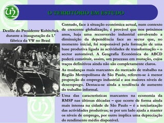 O TERRITÓRIO EM ESTUDOO TERRITÓRIO EM ESTUDO
Contudo, face à situação económica actual, num contextoContudo, face à situação económica actual, num contexto
de crescente globalização, é provável que nos próximosde crescente globalização, é provável que nos próximos
anos, haja uma reconversão industrial envolvendo aanos, haja uma reconversão industrial envolvendo a
diminuição da dependência face ao sector que, nodiminuição da dependência face ao sector que, no
momento inicial, foi responsável pela formação de umamomento inicial, foi responsável pela formação de uma
base produtiva ligada às actividades de transformação – obase produtiva ligada às actividades de transformação – o
sector automóvel. A Geografia Económica do ABCDsector automóvel. A Geografia Económica do ABCD
poderá constituir, assim, um processo em mutação, cujospoderá constituir, assim, um processo em mutação, cujos
traços definitivos ainda não são completamente claros.traços definitivos ainda não são completamente claros.
As mudanças mais marcantes do mercado de trabalho naAs mudanças mais marcantes do mercado de trabalho na
Região Metropolitana de São Paulo, referem-se à menorRegião Metropolitana de São Paulo, referem-se à menor
proporção do emprego industrial e aos maiores níveis deproporção do emprego industrial e aos maiores níveis de
desemprego. Destaca-se ainda a tendência de aumentodesemprego. Destaca-se ainda a tendência de aumento
do trabalho informal.do trabalho informal.
Uma das características marcantes na economia daUma das características marcantes na economia da
RMSP nas últimas décadas – que ocorre de forma aindaRMSP nas últimas décadas – que ocorre de forma ainda
mais intensa na cidade de São Paulo – é a terciarizaçãomais intensa na cidade de São Paulo – é a terciarização
das actividades produtivas; se por um lado ajuda a manterdas actividades produtivas; se por um lado ajuda a manter
os níveis de emprego, por outro implica uma depreciaçãoos níveis de emprego, por outro implica uma depreciação
do rendimento médio disponível.do rendimento médio disponível.
Desfile do Presidente KubitchekDesfile do Presidente Kubitchek
durante a inauguração da 1.ªdurante a inauguração da 1.ª
fábrica da VW no Braslfábrica da VW no Brasl
 