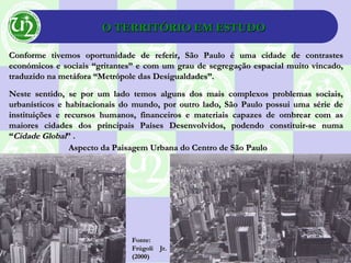O TERRITÓRIO EM ESTUDOO TERRITÓRIO EM ESTUDO
Conforme tivemos oportunidade de referir, São Paulo é uma cidade de contrastesConforme tivemos oportunidade de referir, São Paulo é uma cidade de contrastes
económicos e sociais “gritantes” e com um grau de segregação espacial muito vincado,económicos e sociais “gritantes” e com um grau de segregação espacial muito vincado,
traduzido na metáfora “Metrópole das Desigualdades”.traduzido na metáfora “Metrópole das Desigualdades”.
Neste sentido, se por um lado temos alguns dos mais complexos problemas sociais,Neste sentido, se por um lado temos alguns dos mais complexos problemas sociais,
urbanísticos e habitacionais do mundo, por outro lado, São Paulo possui uma série deurbanísticos e habitacionais do mundo, por outro lado, São Paulo possui uma série de
instituições e recursos humanos, financeiros e materiais capazes de ombrear com asinstituições e recursos humanos, financeiros e materiais capazes de ombrear com as
maiores cidades dos principais Países Desenvolvidos, podendo constituir-se numamaiores cidades dos principais Países Desenvolvidos, podendo constituir-se numa
““Cidade GlobalCidade Global” .” .
Fonte:Fonte:
Frúgoli Jr.Frúgoli Jr.
(2000)(2000)
Aspecto da Paisagem Urbana do Centro de São PauloAspecto da Paisagem Urbana do Centro de São Paulo
 