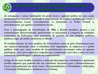 INICIATIVAS LOCAIS DE DESENVOLVIMENTOINICIATIVAS LOCAIS DE DESENVOLVIMENTO
APRESENTADASAPRESENTADAS
As autarquias e outras instituições de poder local e regional podem ter uma acçãoAs autarquias e outras instituições de poder local e regional podem ter uma acção
fundamental no incentivo, promoção e concretização de acções e medidas que visam ofundamental no incentivo, promoção e concretização de acções e medidas que visam o
Desenvolvimento Local, nomeadamente se associadas ao Poder Central e,Desenvolvimento Local, nomeadamente se associadas ao Poder Central e,
principalmente, aos agentes económicos locais.principalmente, aos agentes económicos locais.
Com a promulgação da Constituição de 1988, o Estado brasileiro passou a serCom a promulgação da Constituição de 1988, o Estado brasileiro passou a ser
extremamente descentralizado, promovendo os municípios à categoria de entidadesextremamente descentralizado, promovendo os municípios à categoria de entidades
autónomas da Federação, com autonomia de gerirem as suas próprias políticasautónomas da Federação, com autonomia de gerirem as suas próprias políticas
públicas, algo, até então, inexistente no Brasil.públicas, algo, até então, inexistente no Brasil.
O estabelecimento de boas práticas de Governância torna-se pois fundamental paraO estabelecimento de boas práticas de Governância torna-se pois fundamental para
um correcta interacção entre a sociedade civil organizada, as empresas e o poderum correcta interacção entre a sociedade civil organizada, as empresas e o poder
público, dado que, neste modelo de desenvolvimento económico todos os agentespúblico, dado que, neste modelo de desenvolvimento económico todos os agentes
participam, com suas respectivas experiências, cooperando, com vista a criar um cicloparticipam, com suas respectivas experiências, cooperando, com vista a criar um ciclo
virtuoso de aprendizagem e difusão do conhecimento.virtuoso de aprendizagem e difusão do conhecimento.
Longe de ser uma escolha exaustiva, a selecção dos projectos e iniciativas a apresentarLonge de ser uma escolha exaustiva, a selecção dos projectos e iniciativas a apresentar
incidiu naqueles que poderão dar um contributo inexorável para o Desenvolvimentoincidiu naqueles que poderão dar um contributo inexorável para o Desenvolvimento
Local, nomeadamente em áreas como o Empreendorismo, a Fiscalidade, a Educação,Local, nomeadamente em áreas como o Empreendorismo, a Fiscalidade, a Educação,
a Formação Profissional, o Ambiente ou o Turismo.a Formação Profissional, o Ambiente ou o Turismo.
 